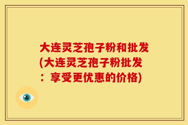 大连灵芝孢子粉和批发(大连灵芝孢子粉批发:享受更优惠的价格)