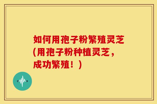 如何用孢子粉繁殖灵芝(用孢子粉种植灵芝，成功繁殖！)