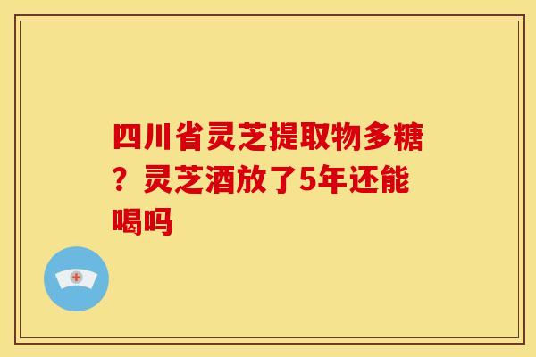 四川省灵芝提取物多糖?灵芝酒放了5年还能喝吗