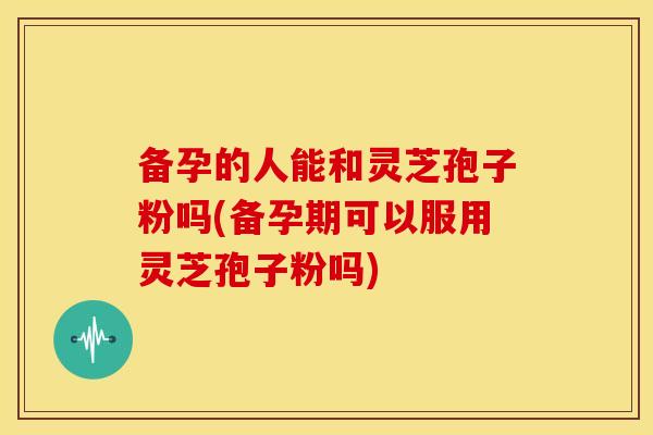 备孕的人能和灵芝孢子粉吗(备孕期可以服用灵芝孢子粉吗)