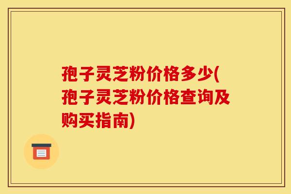 孢子灵芝粉价格多少(孢子灵芝粉价格查询及购买指南)