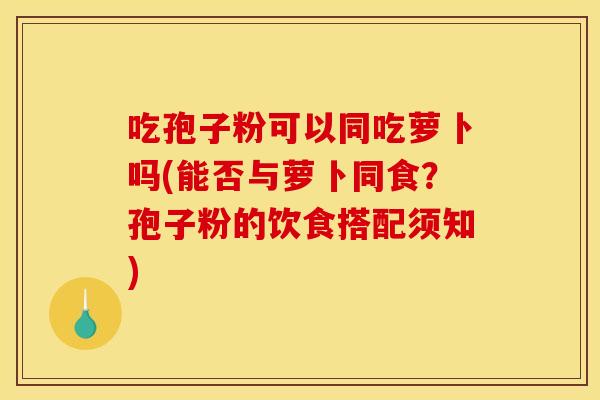 吃孢子粉可以同吃萝卜吗(能否与萝卜同食？孢子粉的饮食搭配须知)