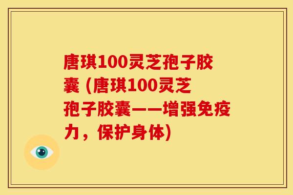 唐琪100灵芝孢子胶囊 (唐琪100灵芝孢子胶囊——增强免疫力，保护身体)