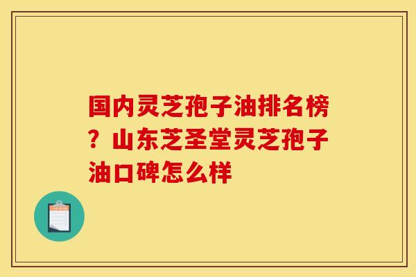 国内灵芝孢子油排名榜?山东芝圣堂灵芝孢子油口碑怎么样