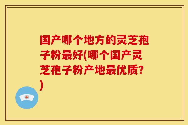 国产哪个地方的灵芝孢子粉最好(哪个国产灵芝孢子粉产地最优质？)