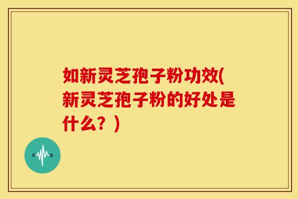 如新灵芝孢子粉功效(新灵芝孢子粉的好处是什么？)