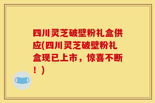 四川灵芝破壁粉礼盒供应(四川灵芝破壁粉礼盒现已上市，惊喜不断！)