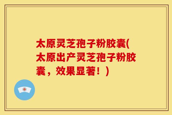 太原灵芝孢子粉胶囊(太原出产灵芝孢子粉胶囊,效果显著!)
