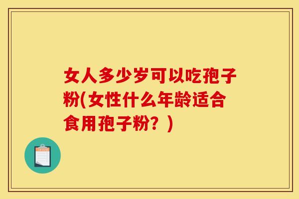 女人多少岁可以吃孢子粉(女性什么年龄适合食用孢子粉？)