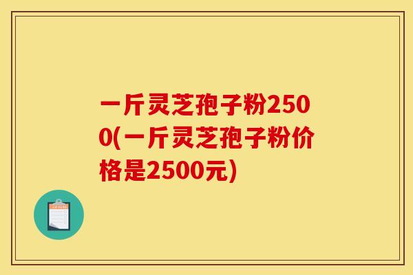 一斤灵芝孢子粉2500(一斤灵芝孢子粉价格是2500元)