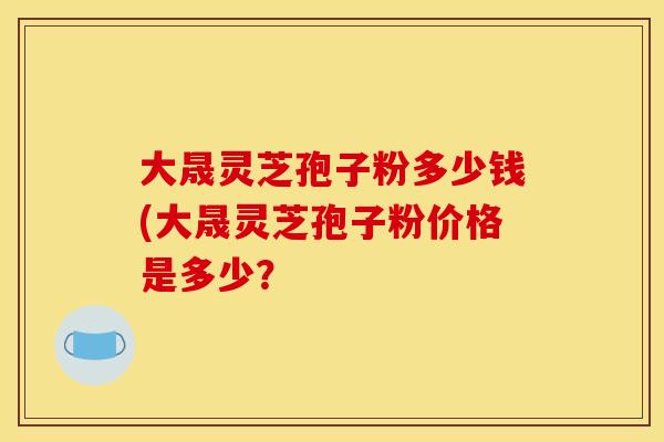 大晟灵芝孢子粉多少钱(大晟灵芝孢子粉价格是多少?