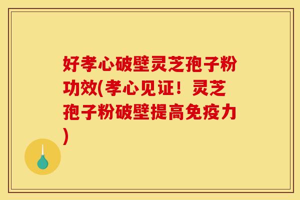 好孝心破壁灵芝孢子粉功效(孝心见证！灵芝孢子粉破壁提高免疫力)