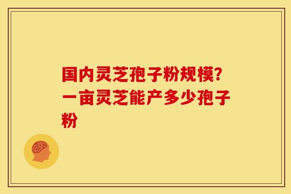 国内灵芝孢子粉规模?一亩灵芝能产多少孢子粉