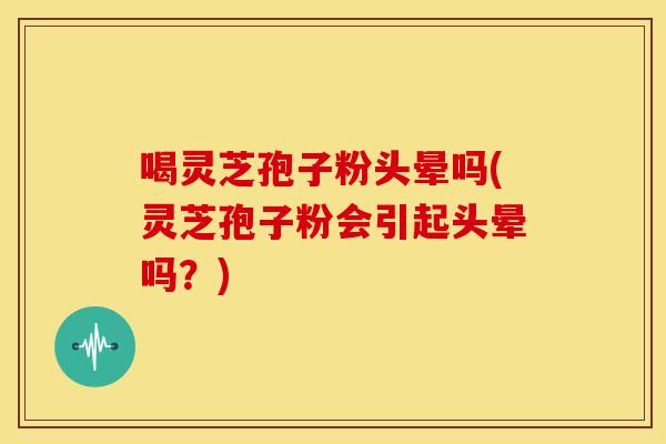 喝灵芝孢子粉头晕吗(灵芝孢子粉会引起头晕吗？)
