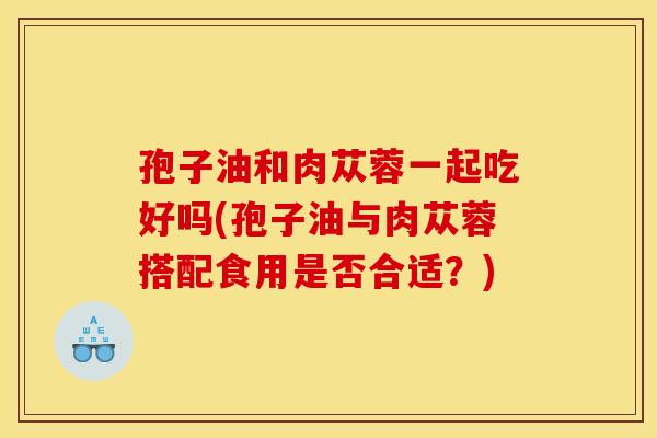 孢子油和肉苁蓉一起吃好吗(孢子油与肉苁蓉搭配食用是否合适?)