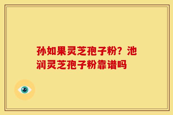 孙如果灵芝孢子粉?池润灵芝孢子粉靠谱吗