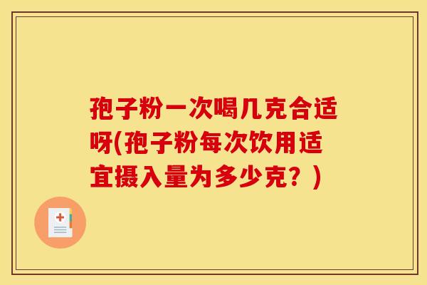 孢子粉一次喝几克合适呀(孢子粉每次饮用适宜摄入量为多少克?)