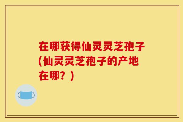 在哪获得仙灵灵芝孢子(仙灵灵芝孢子的产地在哪?)