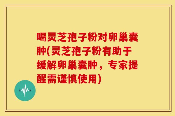 喝灵芝孢子粉对卵巢囊肿(灵芝孢子粉有助于缓解卵巢囊肿，专家提醒需谨慎使用)