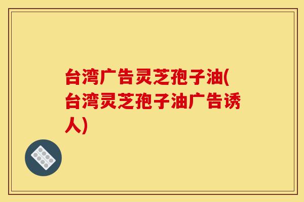 台湾广告灵芝孢子油(台湾灵芝孢子油广告诱人)