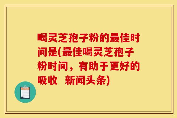喝灵芝孢子粉的最佳时间是(最佳喝灵芝孢子粉时间,有助于更好的吸收 新闻头条)