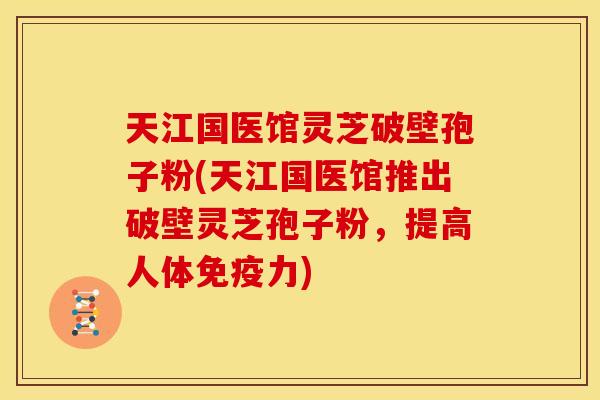 天江国医馆灵芝破壁孢子粉(天江国医馆推出破壁灵芝孢子粉,提高人体免疫力)