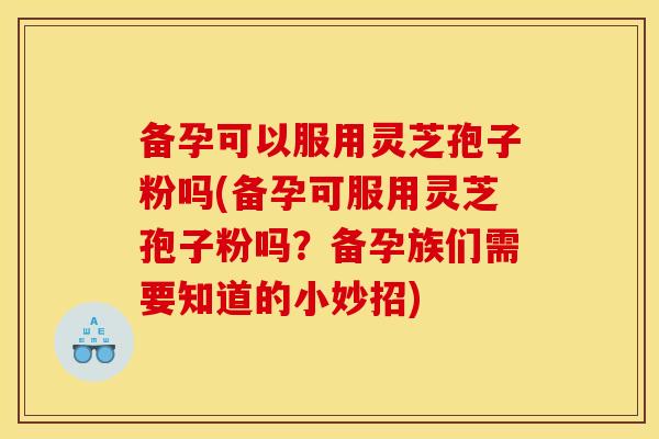 备孕可以服用灵芝孢子粉吗(备孕可服用灵芝孢子粉吗?备孕族们需要知道的小妙招)
