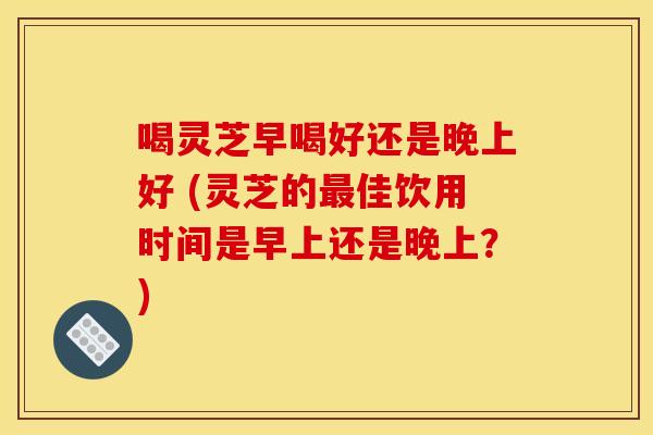 喝灵芝早喝好还是晚上好 (灵芝的最佳饮用时间是早上还是晚上?)