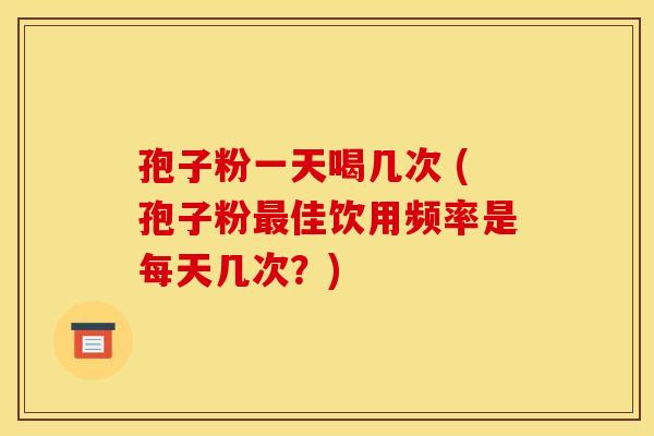 孢子粉一天喝几次 (孢子粉最佳饮用频率是每天几次?)