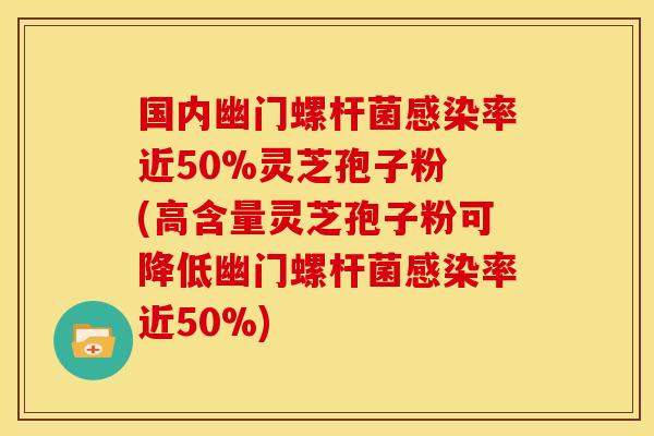 国内幽门螺杆菌感染率近50%灵芝孢子粉 (高含量灵芝孢子粉可降低幽门螺杆菌感染率近50%)