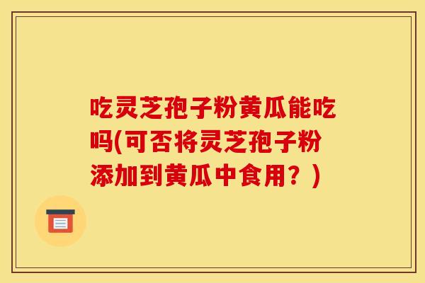 吃灵芝孢子粉黄瓜能吃吗(可否将灵芝孢子粉添加到黄瓜中食用?)