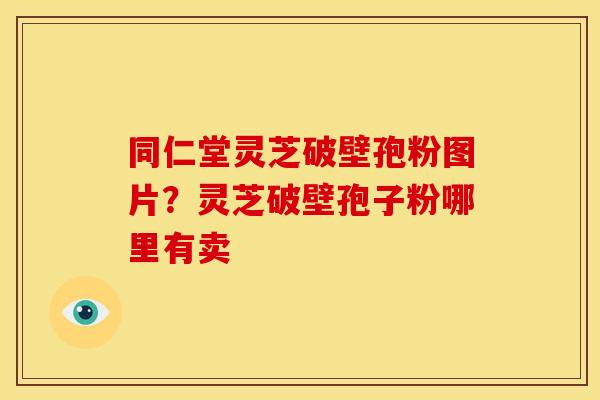 同仁堂灵芝破壁孢粉图片?灵芝破壁孢子粉哪里有卖