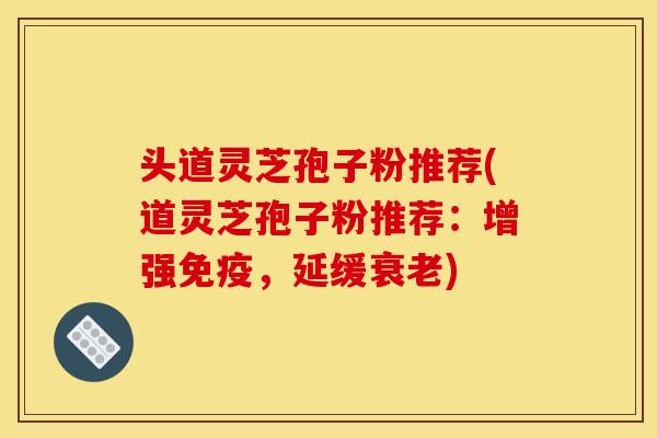 头道灵芝孢子粉推荐(道灵芝孢子粉推荐：增强免疫，延缓衰老)