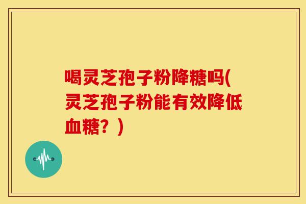 喝灵芝孢子粉降糖吗(灵芝孢子粉能有效降低血糖?)