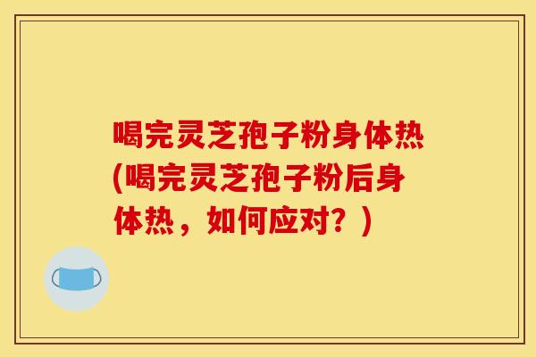 喝完灵芝孢子粉身体热(喝完灵芝孢子粉后身体热,如何应对?)