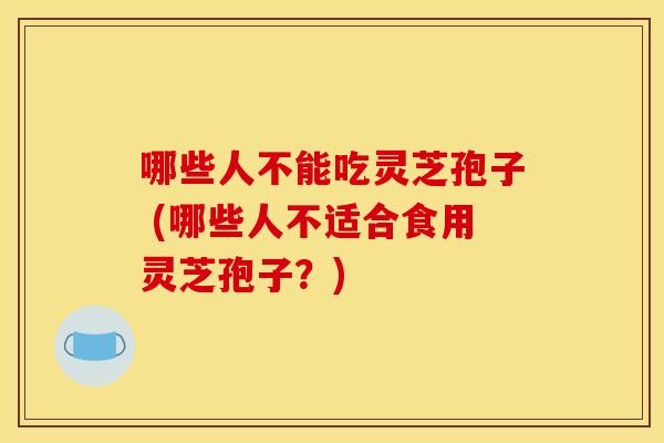 哪些人不能吃灵芝孢子 (哪些人不适合食用灵芝孢子？)