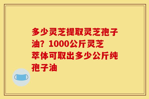 多少灵芝提取灵芝孢子油？1000公斤灵芝萃体可取出多少公斤纯孢子油