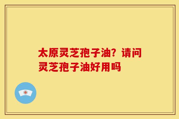 太原灵芝孢子油?请问灵芝孢子油好用吗
