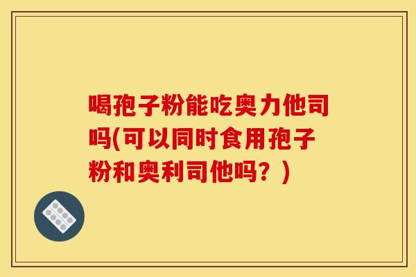 喝孢子粉能吃奥力他司吗(可以同时食用孢子粉和奥利司他吗?)