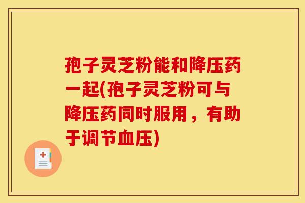 孢子灵芝粉能和降压药一起(孢子灵芝粉可与降压药同时服用，有助于调节血压)