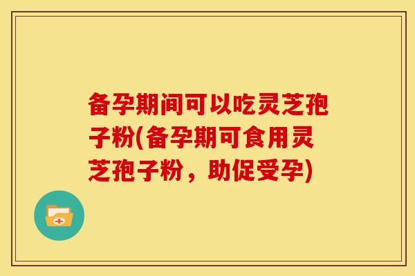 备孕期间可以吃灵芝孢子粉(备孕期可食用灵芝孢子粉,助促受孕)