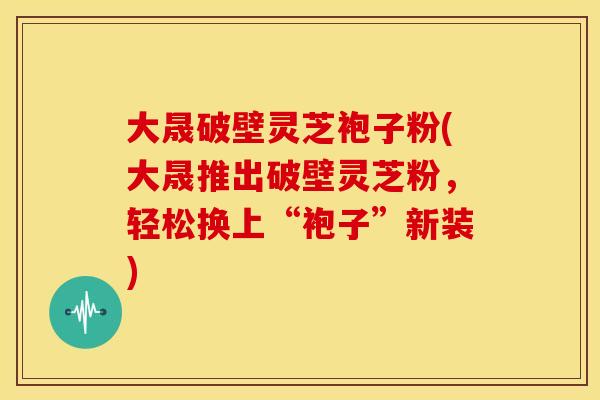 大晟破壁灵芝袍子粉(大晟推出破壁灵芝粉,轻松换上“袍子”新装)