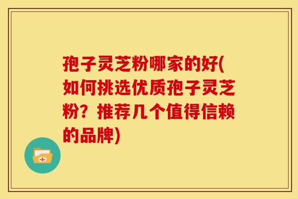 孢子灵芝粉哪家的好(如何挑选优质孢子灵芝粉？推荐几个值得信赖的品牌)