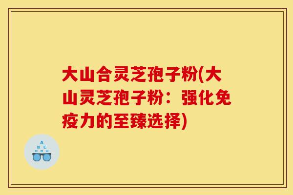 大山合灵芝孢子粉(大山灵芝孢子粉:强化免疫力的至臻选择)