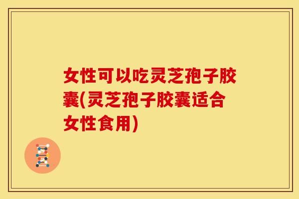女性可以吃灵芝孢子胶囊(灵芝孢子胶囊适合女性食用)