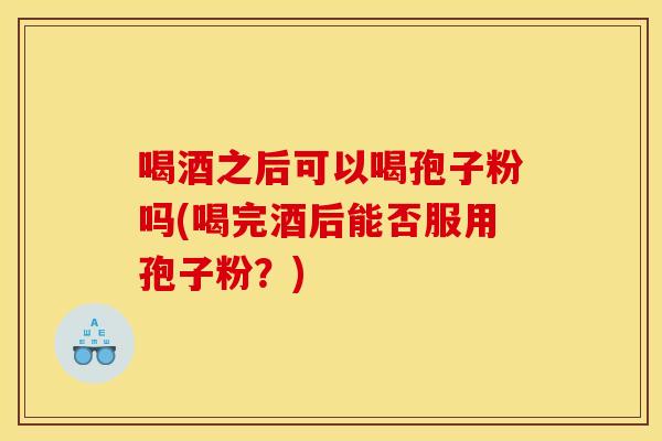 喝酒之后可以喝孢子粉吗(喝完酒后能否服用孢子粉？)
