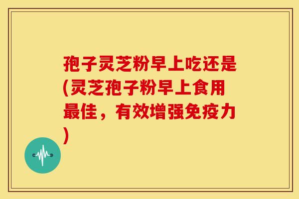 孢子灵芝粉早上吃还是(灵芝孢子粉早上食用最佳,有效增强免疫力)