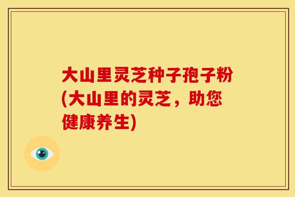 大山里灵芝种子孢子粉(大山里的灵芝,助您健康养生)