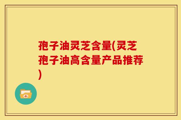 孢子油灵芝含量(灵芝孢子油高含量产品推荐)