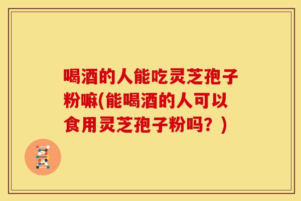 喝酒的人能吃灵芝孢子粉嘛(能喝酒的人可以食用灵芝孢子粉吗?)